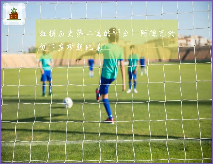 狂揽历史第二高的83分！阿德巴约创下多项新纪录
