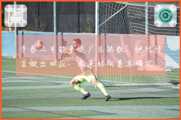 李春江可能重返广东执教！他对传言做出回应，未来动向基本确定
