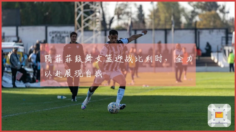 隋菲菲鼓舞女篮迎战比利时，全力以赴展现自我