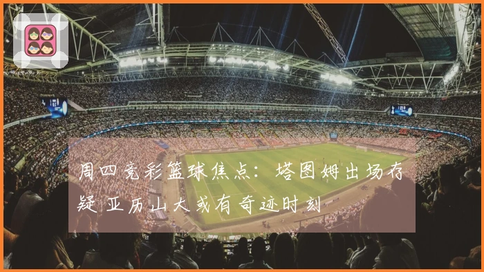 周四竞彩篮球焦点：塔图姆出场存疑 亚历山大或有奇迹时刻