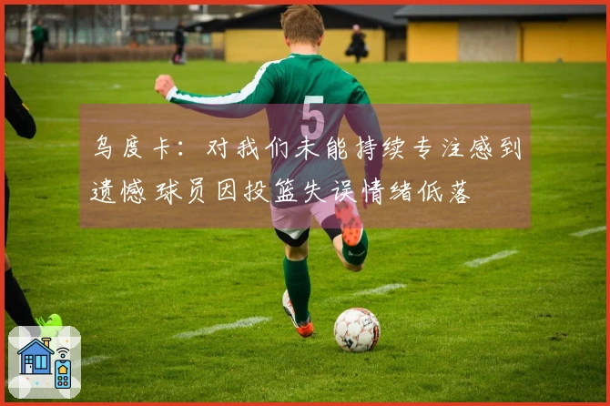 乌度卡：对我们未能持续专注感到遗憾 球员因投篮失误情绪低落