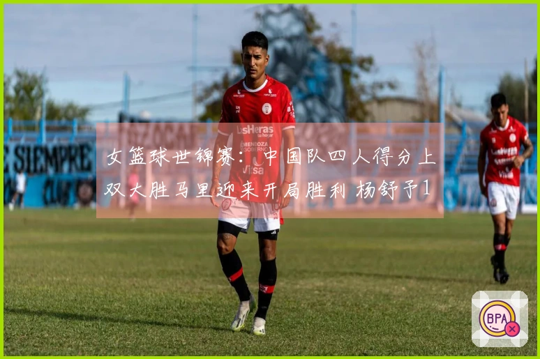 女篮球世锦赛：中国队四人得分上双大胜马里迎来开局胜利 杨舒予14+7李月汝21+11