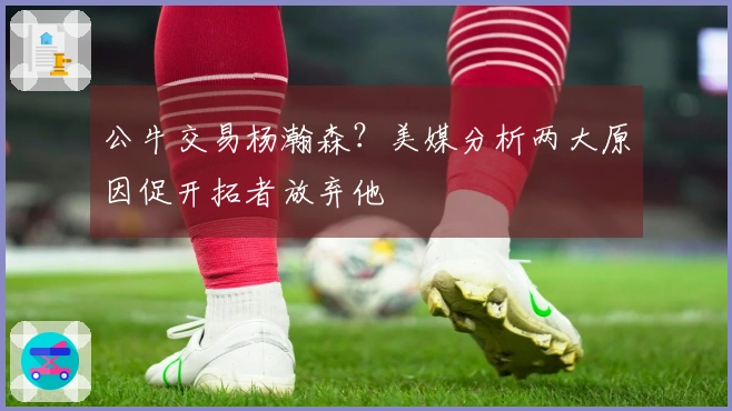 公牛交易杨瀚森？美媒分析两大原因促开拓者放弃他