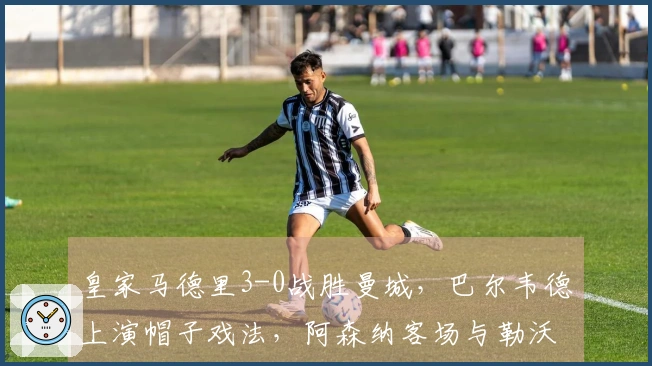 皇家马德里3-0战胜曼城，巴尔韦德上演帽子戏法，阿森纳客场与勒沃库森战平，巴黎5-2击败切尔西！