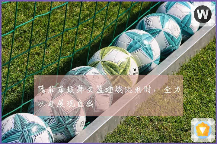 隋菲菲鼓舞女篮迎战比利时，全力以赴展现自我