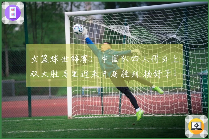 女篮球世锦赛：中国队四人得分上双大胜马里迎来开局胜利 杨舒予14+7李月汝21+11