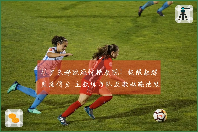31岁朱婷欧冠惊艳表现！极限救球直接得分 主教练与队友激动跪地致敬