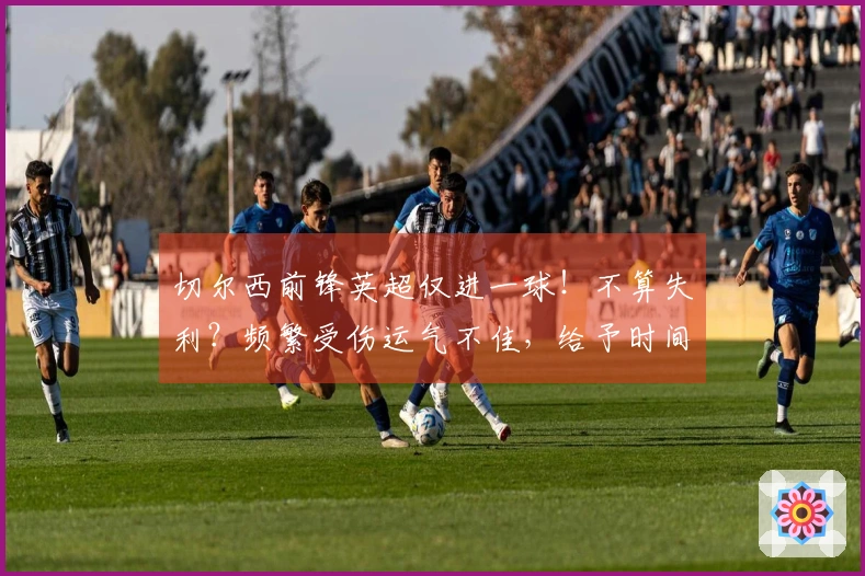切尔西前锋英超仅进一球！不算失利？频繁受伤运气不佳，给予时间或能破门？