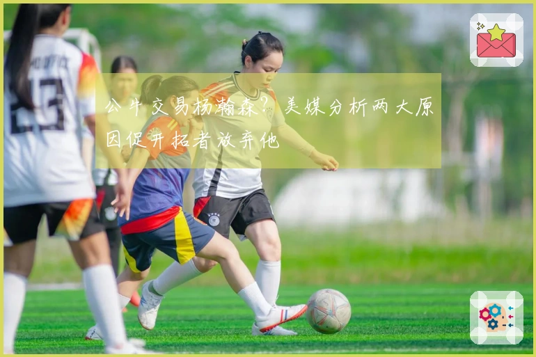 公牛交易杨瀚森？美媒分析两大原因促开拓者放弃他