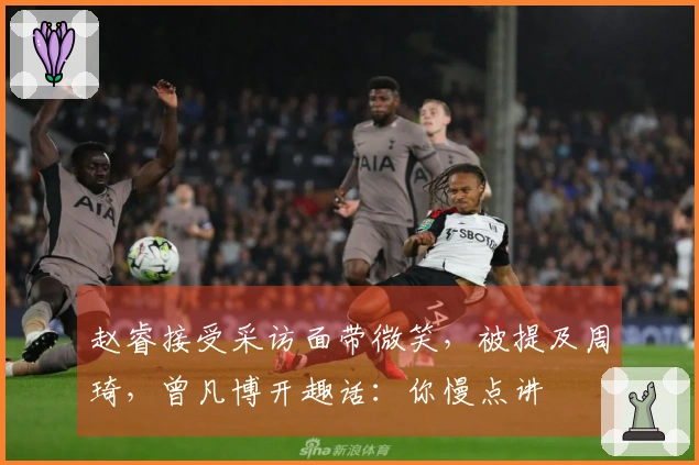 赵睿接受采访面带微笑，被提及周琦，曾凡博开趣话：你慢点讲