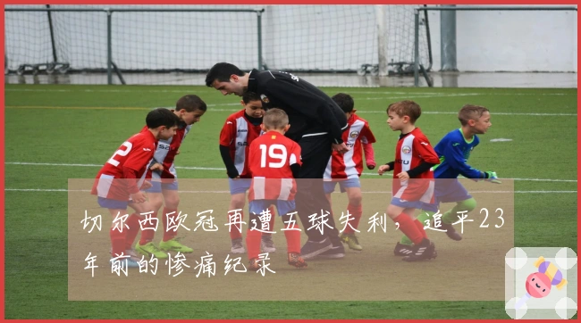 切尔西欧冠再遭五球失利，追平23年前的惨痛纪录