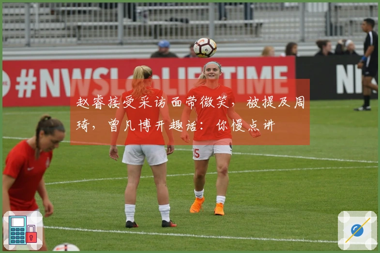 赵睿接受采访面带微笑，被提及周琦，曾凡博开趣话：你慢点讲