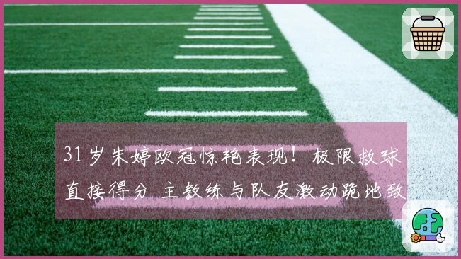 31岁朱婷欧冠惊艳表现！极限救球直接得分 主教练与队友激动跪地致敬