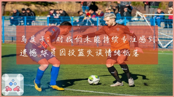 乌度卡：对我们未能持续专注感到遗憾 球员因投篮失误情绪低落