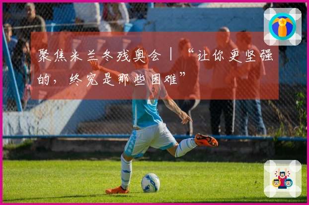 聚焦米兰冬残奥会｜“让你更坚强的，终究是那些困难”